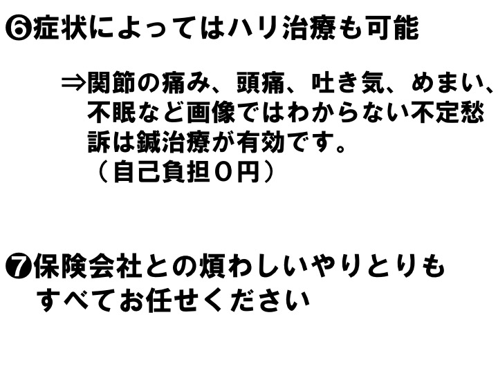 ❻症状によってはハリ治療も可能 ⇒関節の痛み、頭痛、吐き気、めまい、 不眠など画像ではわからない不定愁 訴は鍼治療が有効です。 （自己負担０円） ❼保険会社との煩わしいやりとりも すべてお任せください