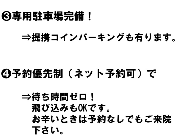 ❸専用駐車場完備！ ⇒提携コインパーキングも有ります。 ❹予約優先制（ネット予約可）で ⇒待ち時間ゼロ！ 飛び込みもOKです。 お辛いときは予約なしでもご来院 下さい。