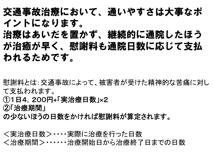 交通事故治療において、通いやすさは大事なポイントになります。 治療はあいだを置かず、継続的に通院したほうが治癒が早く、慰謝料も通院日数に応じて支払われるためです。