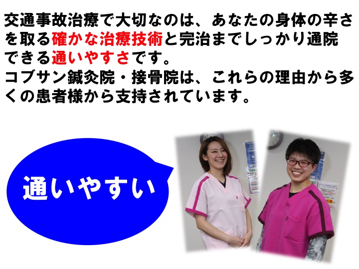 交通事故治療で大切なのは、あなたの身体の辛さを取る確かな治療技術と完治までしっかり通院 できる通いやすさです。 コブサン鍼灸院・接骨院は、これらの理由から多くの患者様から支持されています。