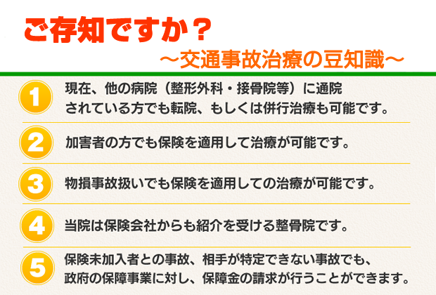 交通事故治療の豆知識 ①現在ほかの病院（整形外科・接骨院など）に通院されている方でも、転院もしくは併行治療が可能 ②加害者の方でも保険を適用した治療が可能 ③物損事故扱いでも保険を適用した治療が可能 ④コブサン鍼灸院・接骨院は保険会社からも紹介を受ける整骨院です ⑤保険未加入者との自己、相手が特定できない事故でも、政府の保証事業に対し保証金の請求ができます