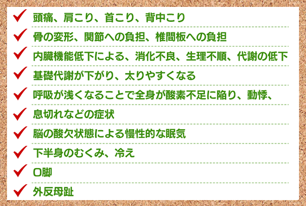 歪みの症状（頭痛・肩こり・首こり・背中こり・骨の変形・関節、椎間板の負担・内蔵機能低下・消化不良・生理不順・代謝の低下・動機・息切れ・眠気・冷え・O脚・外反母趾）