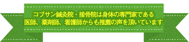 コブサン鍼灸院・接骨院は身体の専門家である 医師、薬剤師、看護師からも推薦の声を頂いています