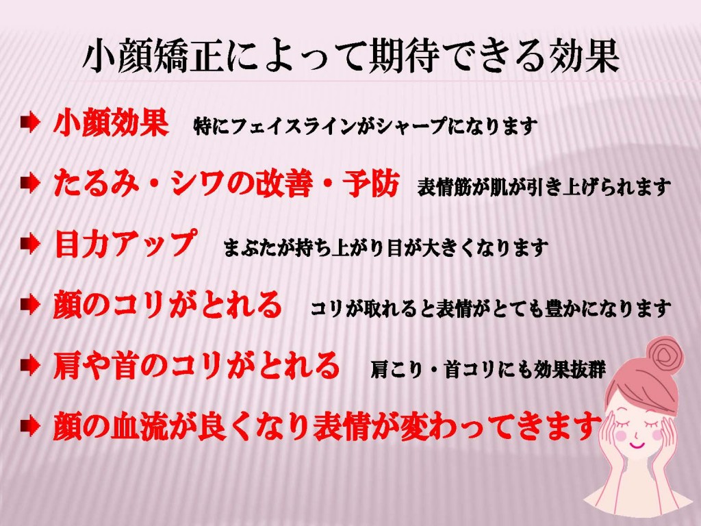 小顔効果特にフェイスラインがシャープになります。たるみ・シワの改善・予防。表情筋が肌が引き上げられます。目力アップまぶたが持ち上がり目が大きくなります。顔のコリがとれる。コリが取れると表情がとても豊かになります 肩や首のコリがとれる　肩こり・首コリにも効果抜群 顔の血流が良くなり表情が変わってきます