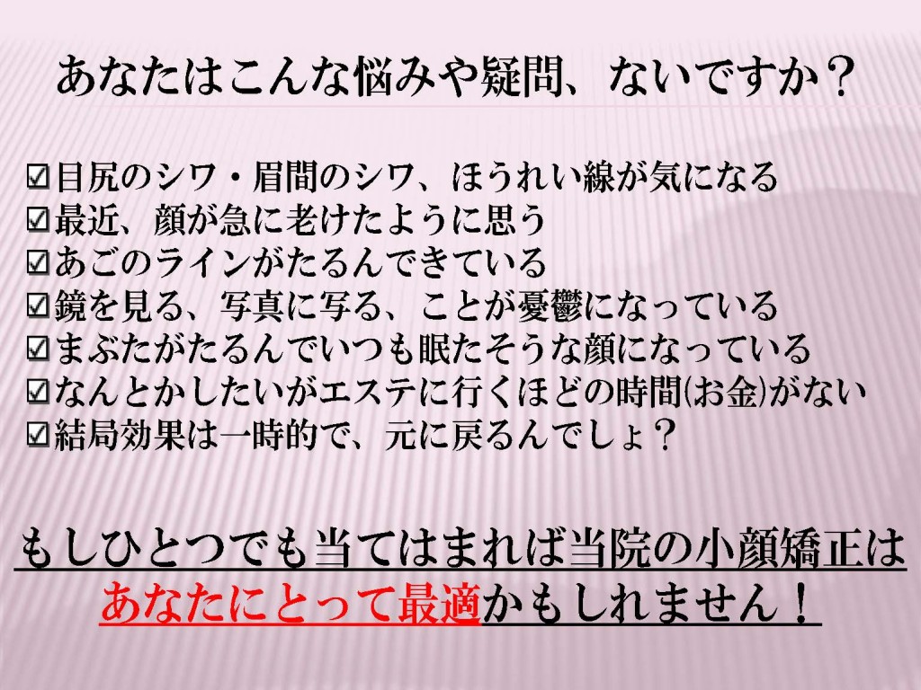 目尻のシワ・眉間のシワ、ほうれい線が気になる 最近、顔が急に老けたように思う あごのラインがたるんできている 鏡を見る、写真に写る、ことが憂鬱になっている まぶたがたるんでいつも眠たそうな顔になっている なんとかしたいがエステに行くほどの時間(お金)がない 結局効果は一時的で、元に戻るんでしょ？