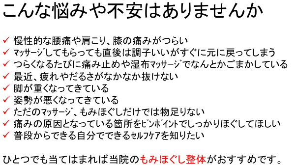 こんな悩みや不安はありませんか  慢性的な腰痛や肩こり、膝の痛みがつらいマッサージしてもらっても直後は調子いいがすぐに元に戻ってしまう つらくなるたびに痛み止めや湿布マッサージでなんとかごまかしている 最近、疲れやだるさがなかなか抜けない 脚が重くなってきている 姿勢が悪くなってきている ただのマッサージ、もみほぐしだけでは物足りない 痛みの原因となっている箇所をピンポイントでしっかりほぐしてほしい 普段からできる自分でできるセルフケアを知りたい  ひとつでも当てはまれば当院のもみほぐし整体がおすすめです。