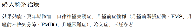 婦人科系治療 効果効能：更年期障害、自律神経失調症、月経前症候群（月経前緊張症候：PMS、月 経前不快気分障：PMDO、月経困難症）、冷え症、不妊など このようなお悩みはありませんか？