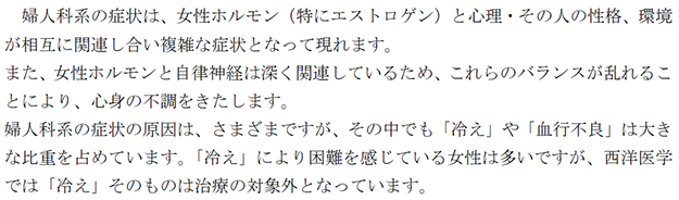 婦人科系の症状は、女性ホルモン（特にエストロゲン）と心理・その人の性格、環境 が相互に関連し合い複雑な症状となって現れます。 また、女性ホルモンと自律神経は深く関連しているため、これらのバランスが乱れるこ とにより、心身の不調をきたします。 婦人科系の症状の原因は、さまざまですが、その中でも「冷え」や「血行不良」は大き な比重を占めています。「冷え」により困難を感じている女性は多いですが、西洋医学 では「冷え」そのものは治療の対象外となっています。