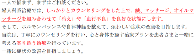 一人で悩まず、まずはご相談ください。 婦人科系治療では、しっかりとカウンセリングをした上で、鍼、マッサージ、オイルマ ッサージを組み合わせて「冷え」や「血行不良」を良好な状態にします。 そして、ホルモンバランスや自律神経を整えて、煩わしい症状の改善を目指します。 当院は、丁寧にカウンセリングを行い、心と身体を癒す治療プランを患者さまと一緒に 考える寄り添う治療を行っています。 一緒に症状の改善を目指しましょう。