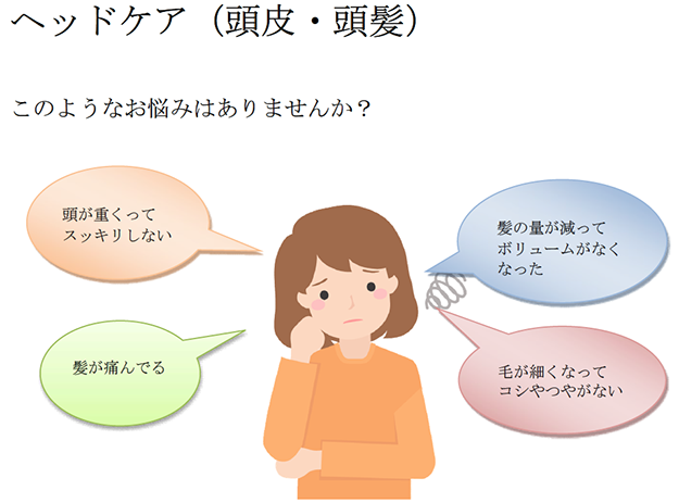 ヘッドケア（頭皮・頭髪）このようなお悩みはありませんか？・頭が重くってスッキリしない。・髪の量が減ってボリュームがなくなった。・髪が痛んでいる。・毛が細くなってコシやつやがない