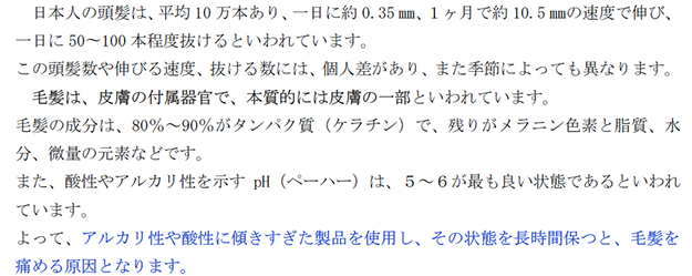 日本人の頭髪は、平均10万本あり、一日に約 0.35㎜、１ヶ月で約 10.5 ㎜の速度で伸び、一日に 50〜100本程度抜けるといわれています。 この頭髪数や伸びる速度、抜ける数には、個人差があり、また季節によっても異なります。 毛髪は、皮膚の付属器官で、本質的には皮膚の一部といわれています。 毛髪の成分は、80％～90％がタンパク質（ケラチン）で、残りがメラニン色素と脂質、水分、微量の元素などです。 また、酸性やアルカリ性を示す pH（ペーハー）は、５～６が最も良い状態であるといわれています。 よって、アルカリ性や酸性に傾きすぎた製品を使用し、その状態を長時間保つと、毛髪を痛める原因となります。 