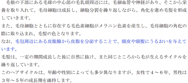 毛根の下部にある毛球の中心部の毛乳頭周辺には、毛細血管や神経があり、そこから栄養を取り入れて、毛母細胞は成長し、細胞分裂を繰り返しながら、角化を進め毛髪を形成していきます。 また、毛母細胞とともに存在する毛色素細胞がメラニン色素を産生し、毛母細胞の角化の際に取り込まれ、毛髪の色となります。 なお、毛包周辺にある皮脂腺から皮脂を分泌することで、頭皮や頭髪にうるおいを与えています。 毛髪は、一定の期間成長した後に自然に抜け、また同じところから毛が生えるサイクルを繰り返しています。 このヘアサイクルは、年齢や性別によっても多少異なりますが、女性で４～６年、男性は３年～５年の成長期を維持します。 