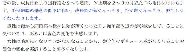 その後、成長は止まり退行期を２～３週間、休止期を２～３カ月経たのち毛は抜けおちます。毛母細胞の働きの低下に伴い、成長期が短くなったり、毛が細くなったり、発毛しなくなったりします。 男性は額から頭頂部へ徐々に髪が薄くなったり、頭頂部周辺の髪が減少していることに気づいたり、あるいは髪色の変化を実感します。 女性は毛が細くなりコシがなくなることから、髪全体のボリューム感がなくなることや髪色の変化を実感することが多くなります。 