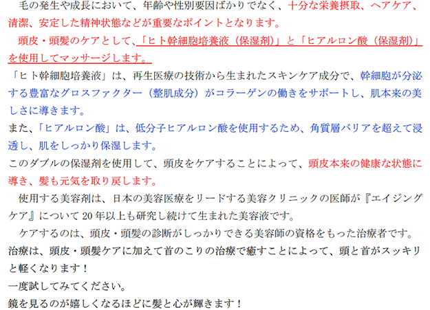 毛の発生や成長において、年齢や性別要因ばかりでなく、十分な栄養摂取、ヘアケア、清潔、安定した精神状態などが重要なポイントとなります。 頭皮・頭髪のケアとして、「ヒト幹細胞培養液（保湿剤）」と「ヒアルロン酸（保湿剤）」を使用してマッサージします。 「ヒト幹細胞培養液」は、再生医療の技術から生まれたスキンケア成分で、幹細胞が分泌する豊富なグロスファクター（整肌成分）がコラーゲンの働きをサポートし、肌本来の美しさに導きます。 また、「ヒアルロン酸」は、低分子ヒアルロン酸を使用するため、角質層バリアを超えて浸透し、肌をしっかり保湿します。 このダブルの保湿剤を使用して、頭皮をケアすることによって、頭皮本来の健康な状態に導き、髪も元気を取り戻します。 