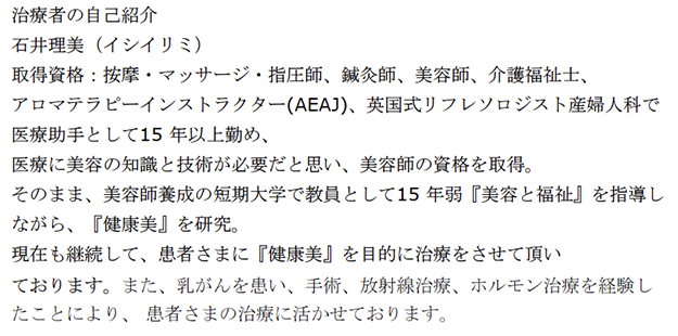 治療者の自己紹介 石井理美（イシイリミ） 取得資格：按摩・マッサージ・指圧師、鍼灸師、美容師、介護福祉士、 アロマテラピーインストラクター(AEAJ)、 英国式リフレソロジスト 産婦人科で医療助手として15 年以上勤め、医療に美容の知識 と技術が必要だと思い、美容師の資格を取得。 そのまま、美容師養成の短期大学で教員として15 年弱 『美容と福祉』を指導しながら、『健康美』を研究。 現在も継続して、患者さまに『健康美』を目的に治療を させて頂いております。 また、乳がんを患い、手術、放射線治療、ホルモン治療を経験 したことにより、患者さまの治療に活かせております。